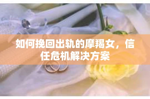 如何挽回出轨的摩羯女,信任危机解决方案 如何挽回出轨的摩羯女,信任危机解决方案