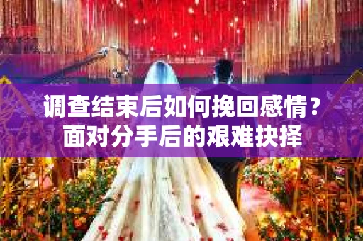 调查结束后如何挽回感情?面对分手后的艰难抉择 调查结束后如何挽回感情?面对分手后的艰难抉择