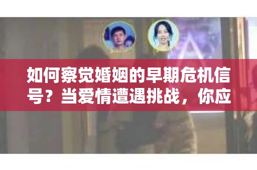 如何察觉婚姻的早期危机信号？当爱情遭遇挑战，你应该怎么办？