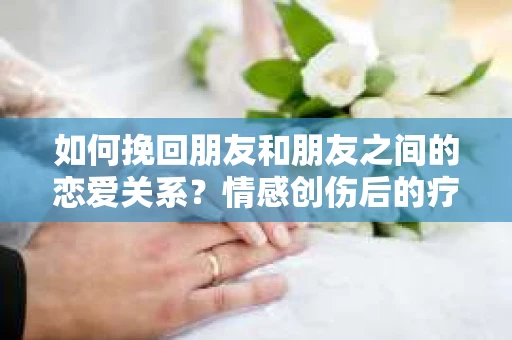 如何挽回朋友和朋友之间的恋爱关系？情感创伤后的疗愈与决策之路