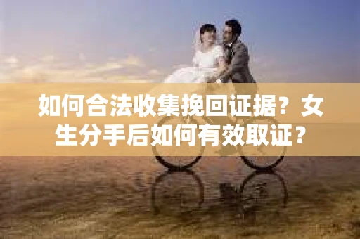 如何合法收集挽回证据?女生分手后如何有效取证? 如何合法收集挽回证据?女生分手后如何有效取证?
