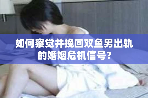 如何察觉并挽回双鱼男出轨的婚姻危机信号？