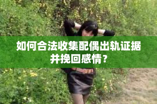 如何合法收集配偶出轨证据并挽回感情？