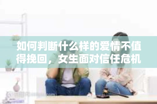 如何判断什么样的爱情不值得挽回,女生面对信任危机怎么办? 如何判断什么样的爱情不值得挽回,女生面对信任危机怎么办?