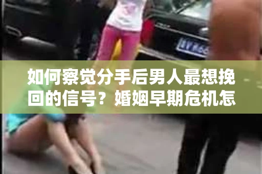 如何察觉分手后男人最想挽回的信号？婚姻早期危机怎么办？