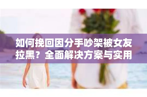 如何挽回因分手吵架被女友拉黑？全面解决方案与实用建议