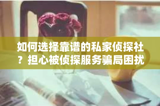 如何选择靠谱的私家侦探社？担心被侦探服务骗局困扰怎么办？
