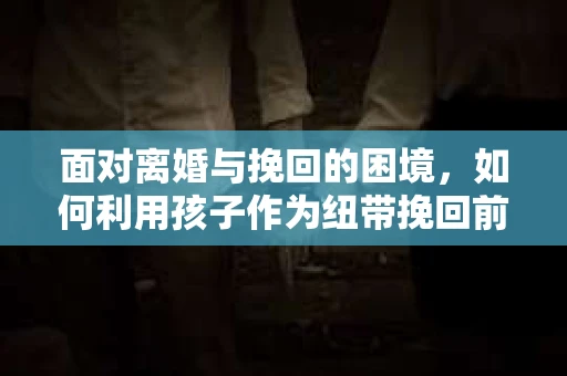 面对离婚与挽回的困境，如何利用孩子作为纽带挽回前夫的技巧？