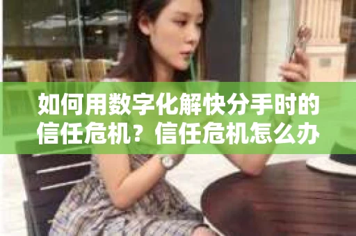 如何用数字化解快分手时的信任危机？信任危机怎么办？