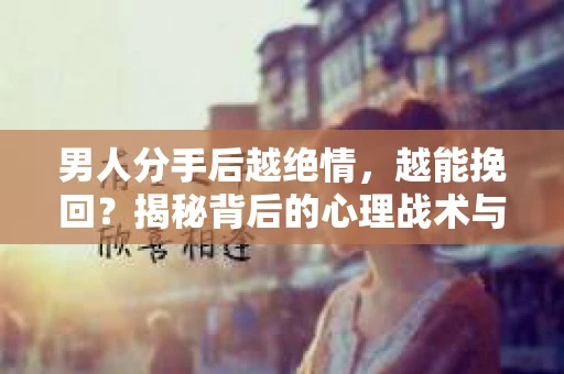 男人分手后越绝情，越能挽回？揭秘背后的心理战术与实际操作