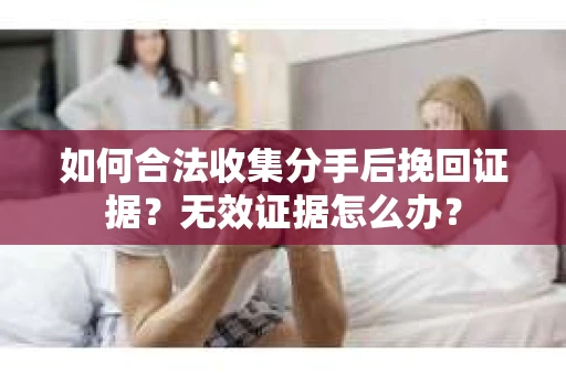 如何合法收集分手后挽回证据？无效证据怎么办？