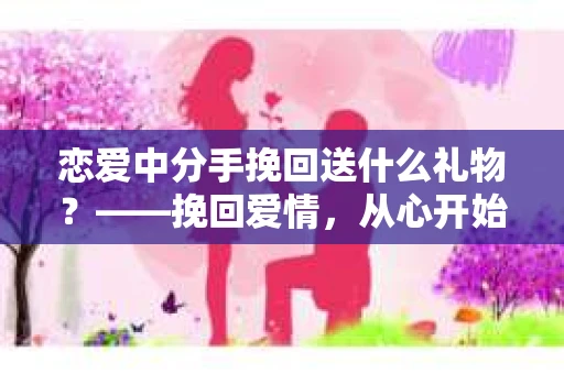 恋爱中分手挽回送什么礼物？——挽回爱情，从心开始