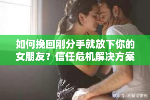 如何挽回刚分手就放下你的女朋友？信任危机解决方案