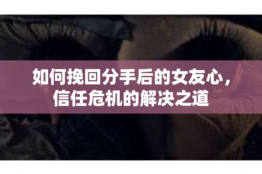 如何挽回分手后的女友心，信任危机的解决之道