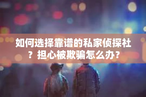 如何选择靠谱的私家侦探社？担心被欺骗怎么办？