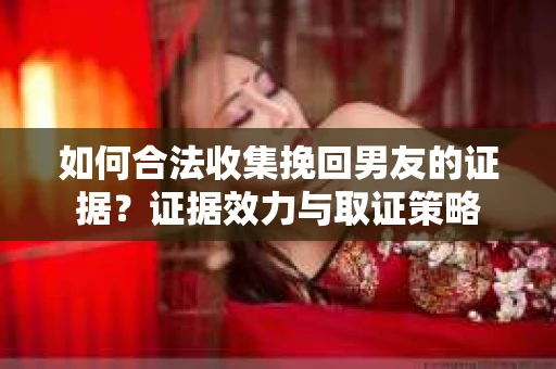 如何合法收集挽回男友的证据？证据效力与取证策略