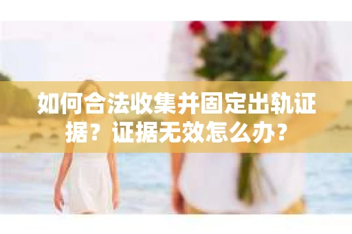 如何合法收集并固定出轨证据？证据无效怎么办？