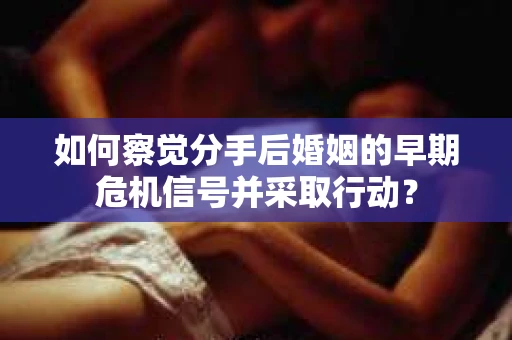 如何察觉分手后婚姻的早期危机信号并采取行动？