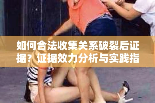 如何合法收集关系破裂后证据？证据效力分析与实践指南