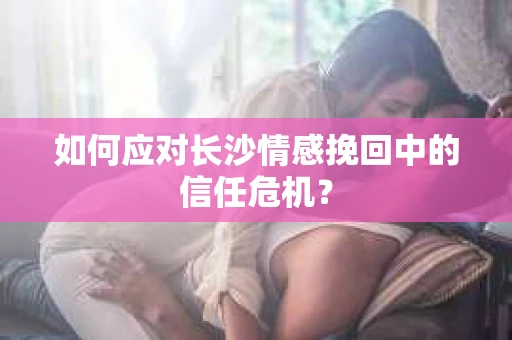 如何应对长沙情感挽回中的信任危机？