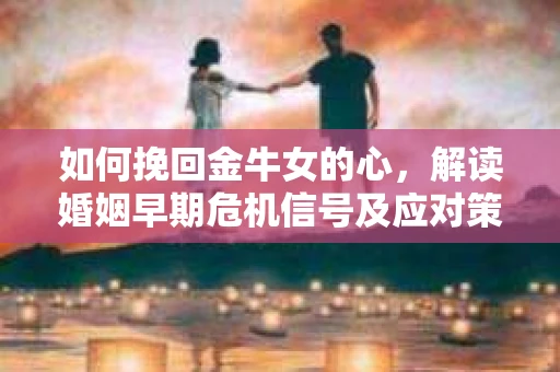 如何挽回金牛女的心，解读婚姻早期危机信号及应对策略