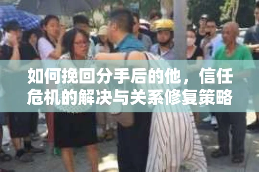 如何挽回分手后的他，信任危机的解决与关系修复策略