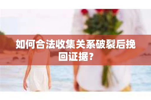 如何合法收集关系破裂后挽回证据？