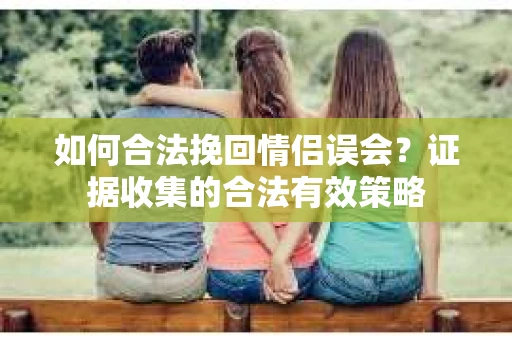 如何合法挽回情侣误会？证据收集的合法有效策略