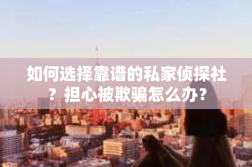 如何选择靠谱的私家侦探社？担心被欺骗怎么办？