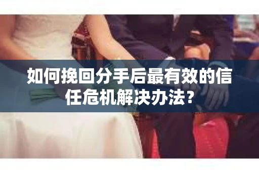 如何挽回分手后最有效的信任危机解决办法？