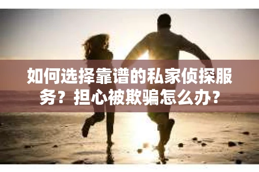 如何选择靠谱的私家侦探服务？担心被欺骗怎么办？