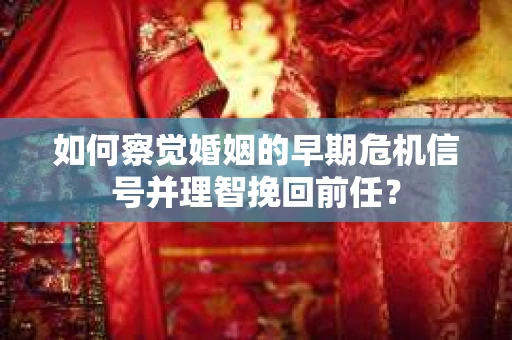 如何察觉婚姻的早期危机信号并理智挽回前任？