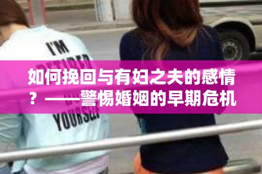 如何挽回与有妇之夫的感情？——警惕婚姻的早期危机信号
