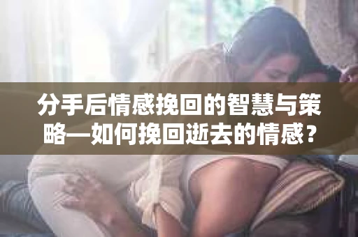 分手后情感挽回的智慧与策略—如何挽回逝去的情感？