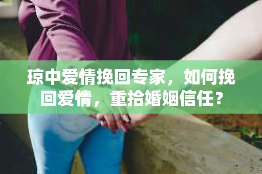 琼中爱情挽回专家，如何挽回爱情，重拾婚姻信任？